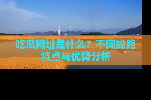 吃瓜网址是什么？不同线路特点与优势分析