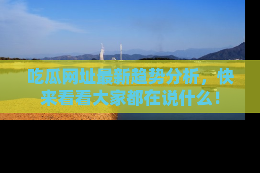 吃瓜网址最新趋势分析，快来看看大家都在说什么！