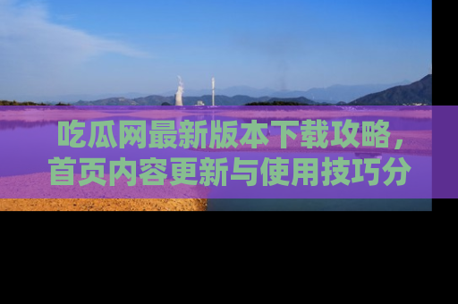 吃瓜网最新版本下载攻略，首页内容更新与使用技巧分享