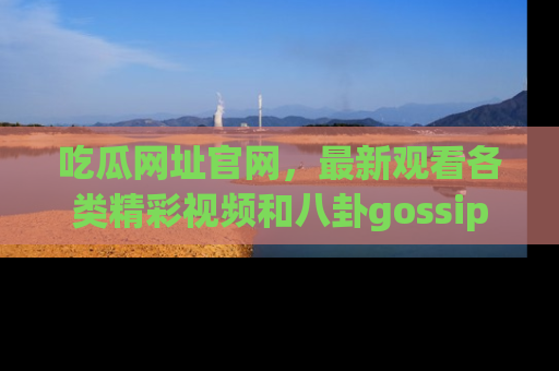 吃瓜网址官网，最新观看各类精彩视频和八卦gossip