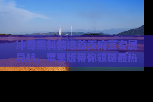 冲哥黑料精选首页麻豆专属导航，苹果版带你领略最热的黑料故事