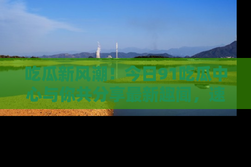 吃瓜新风潮！今日91吃瓜中心与你共分享最新趣闻，速来点击入口看看吧！