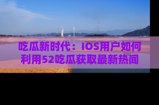 吃瓜新时代：IOS用户如何利用52吃瓜获取最新热闻