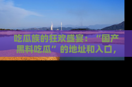 吃瓜族的狂欢盛宴：“国产黑料吃瓜”的地址和入口，让你尽情享受流行文化！