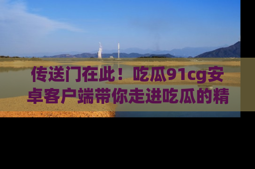传送门在此！吃瓜91cg安卓客户端带你走进吃瓜的精彩世界