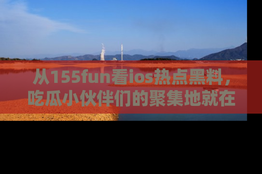 从155fun看ios热点黑料，吃瓜小伙伴们的聚集地就在这里！