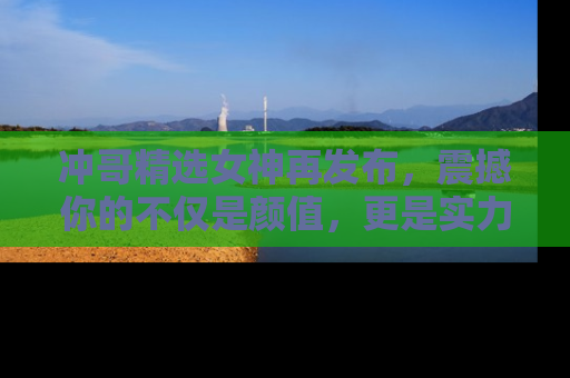 冲哥精选女神再发布，震撼你的不仅是颜值，更是实力！