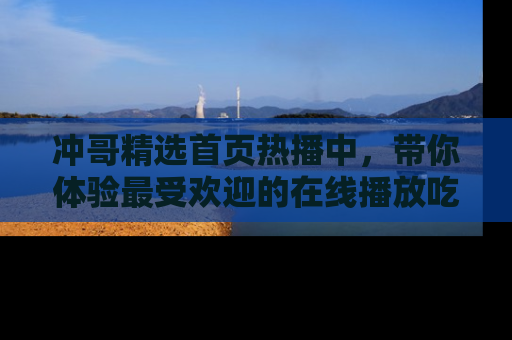 冲哥精选首页热播中，带你体验最受欢迎的在线播放吃瓜节目
