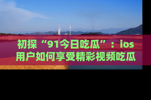 初探“91今日吃瓜”：ios用户如何享受精彩视频吃瓜时光