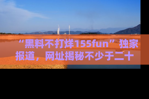 “黑料不打烊155fun”独家报道，网址揭秘不少于二十条惊人黑料新闻！