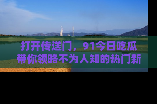打开传送门，91今日吃瓜带你领略不为人知的热门新闻！