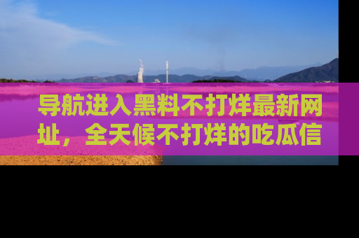 导航进入黑料不打烊最新网址，全天候不打烊的吃瓜信息为你奉上！