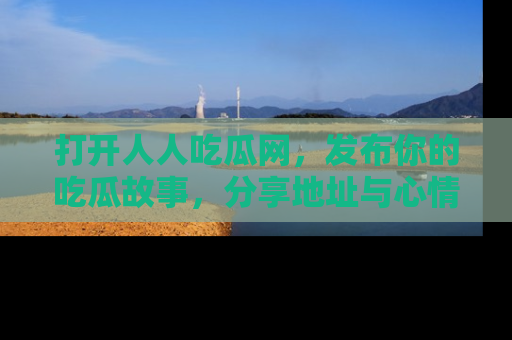 打开人人吃瓜网，发布你的吃瓜故事，分享地址与心情！