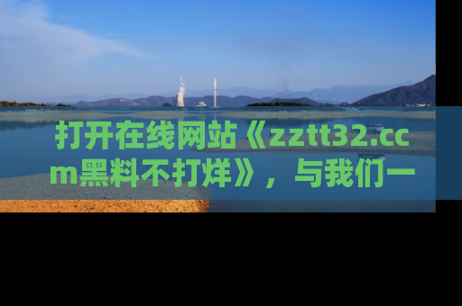 打开在线网站《zztt32.ccm黑料不打烊》，与我们一起揭露那些鲜为人知的黑料与明星秘密！