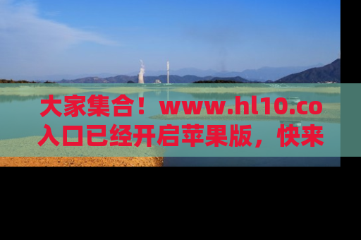 大家集合！www.hl10.co入口已经开启苹果版，快来一起享受吃瓜吧！