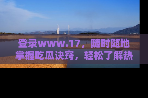 登录www.17，随时随地掌握吃瓜诀窍，轻松了解热点！