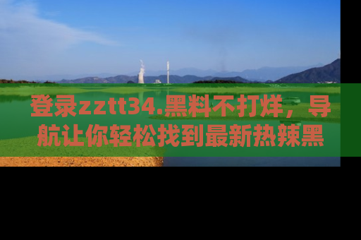 登录zztt34.黑料不打烊，导航让你轻松找到最新热辣黑料，吃瓜更方便！