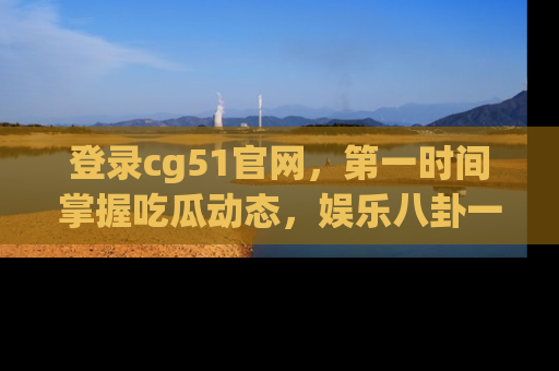 登录cg51官网，第一时间掌握吃瓜动态，娱乐八卦一网打尽！