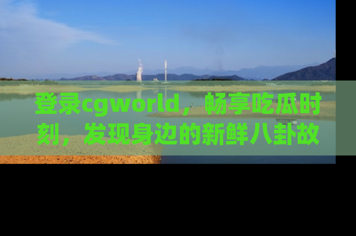 登录cgworld，畅享吃瓜时刻，发现身边的新鲜八卦故事