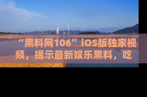 “黑料网106”iOS版独家视频，揭示最新娱乐黑料，吃瓜不停！
