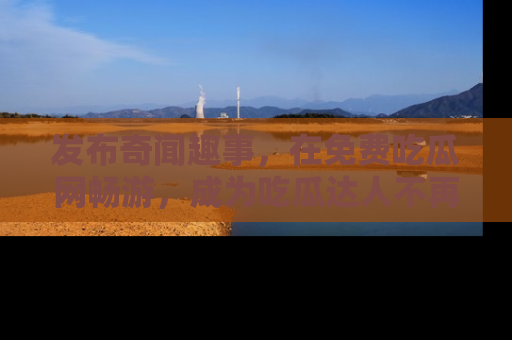 发布奇闻趣事，在免费吃瓜网畅游，成为吃瓜达人不再是梦！