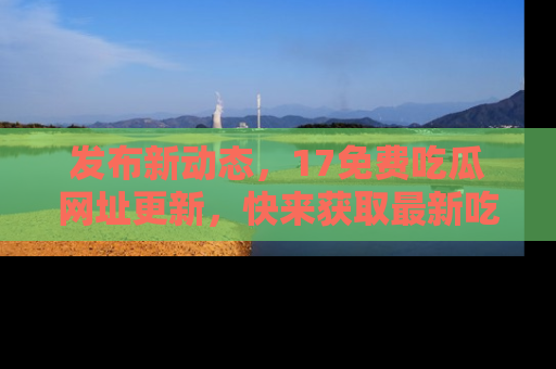 发布新动态，17免费吃瓜网址更新，快来获取最新吃瓜信息哦！