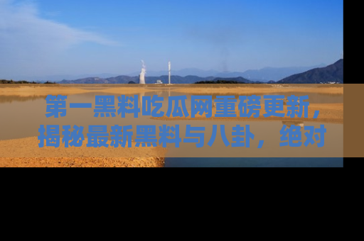 第一黑料吃瓜网重磅更新，揭秘最新黑料与八卦，绝对不容错过