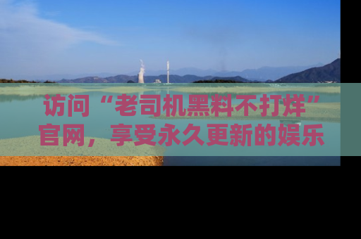 访问“老司机黑料不打烊”官网，享受永久更新的娱乐八卦和内幕新闻！