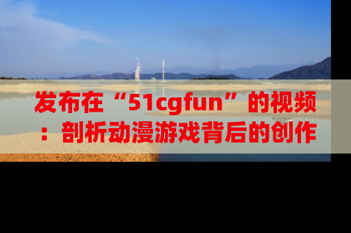 发布在“51cgfun”的视频：剖析动漫游戏背后的创作故事与文化意蕴！