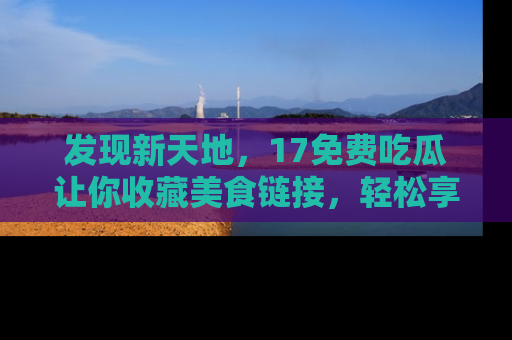 发现新天地，17免费吃瓜让你收藏美食链接，轻松享受美好生活