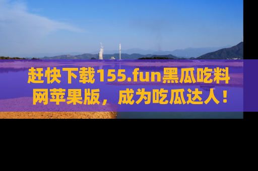 赶快下载155.fun黑瓜吃料网苹果版，成为吃瓜达人！