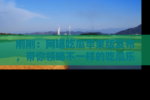 刚刚：网曝吃瓜苹果版发布，带你领略不一样的吃瓜乐趣！