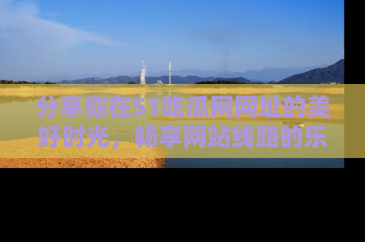 分享你在51吃瓜网网址的美好时光，畅享网站线路的乐趣！