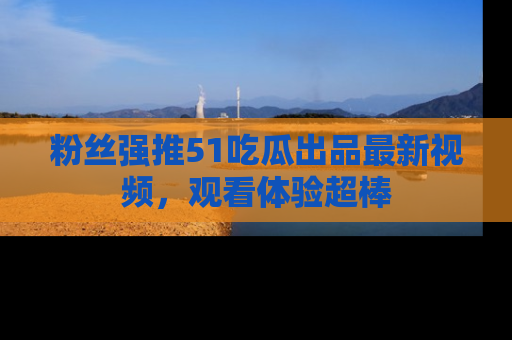 粉丝强推51吃瓜出品最新视频，观看体验超棒