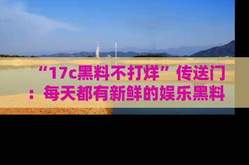 “17c黑料不打烊”传送门:每天都有新鲜的娱乐黑料等你来揭秘!