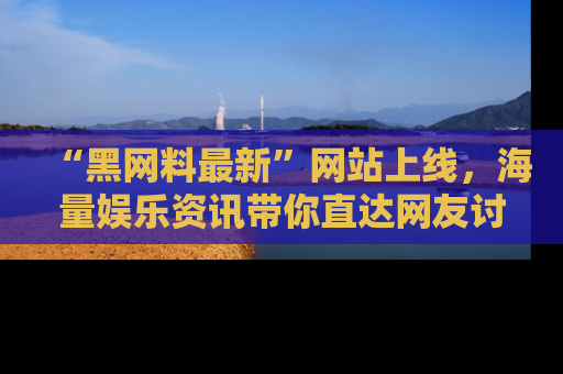 “黑网料最新”网站上线，海量娱乐资讯带你直达网友讨论的中心！