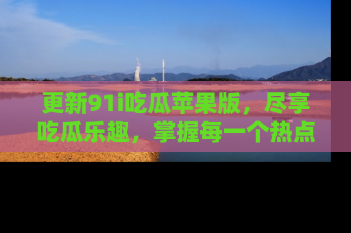 更新91i吃瓜苹果版，尽享吃瓜乐趣，掌握每一个热点话题