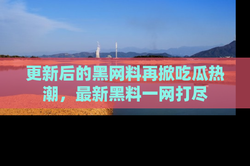 更新后的黑网料再掀吃瓜热潮，最新黑料一网打尽