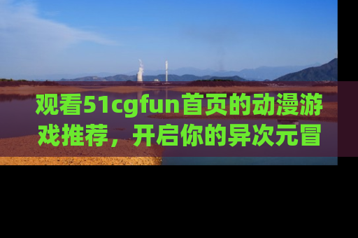 观看51cgfun首页的动漫游戏推荐，开启你的异次元冒险之旅！