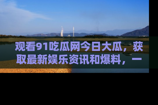 观看91吃瓜网今日大瓜，获取最新娱乐资讯和爆料，一起来围观！