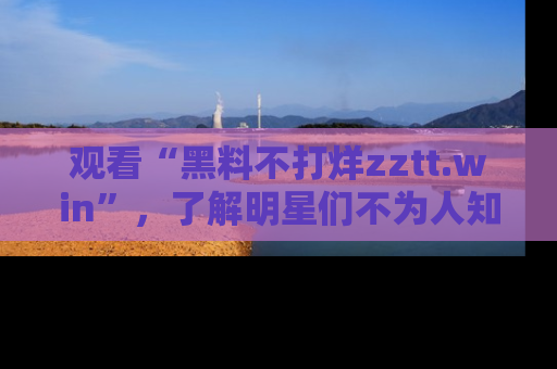 观看“黑料不打烊zztt.win”，了解明星们不为人知的黑料内幕