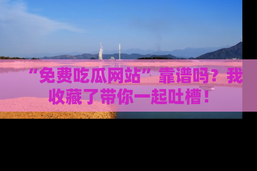 “免费吃瓜网站”靠谱吗？我收藏了带你一起吐槽！