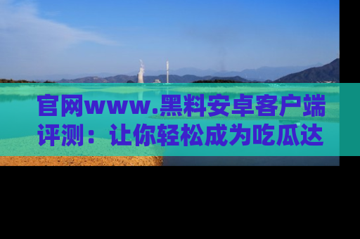 官网www.黑料安卓客户端评测：让你轻松成为吃瓜达人！