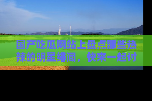 国产吃瓜网站上盘点那些热辣的明星绯闻，快来一起讨论吧！