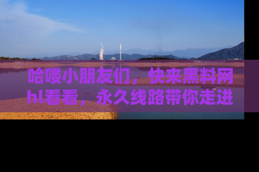 哈喽小朋友们，快来黑料网hl看看，永久线路带你走进吃瓜新天地！