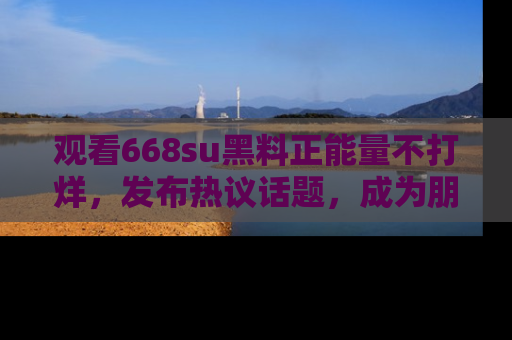 观看668su黑料正能量不打烊，发布热议话题，成为朋友圈焦点！
