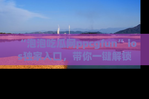 “泡泡吃瓜网ppcgfun”ios独家入口，带你一键解锁最新娱乐资讯，快来吃瓜！