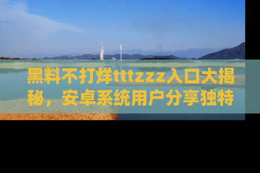 黑料不打烊tttzzz入口大揭秘，安卓系统用户分享独特的获取方式！