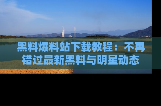 黑料爆料站下载教程：不再错过最新黑料与明星动态