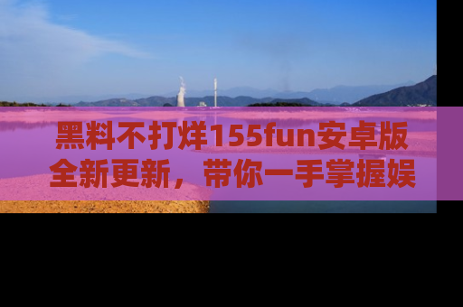 黑料不打烊155fun安卓版全新更新，带你一手掌握娱乐圈的秘密与八卦！